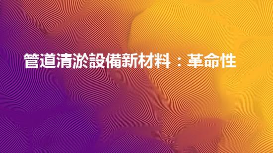 管道清淤設備新材料：革命性突破，讓堵塞成為過去！